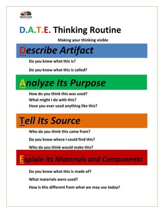 D.A.T.E. Thinking Routine
Making your thinking visible
Describe Artifact
Do you know what this is?
Do you know what this is called?
Analyze Its Purpose
How do you think this was used?
What might I do with this?
Have you ever used anything like this?
Tell Its Source
Who do you think this came from?
Do you know where I could find this?
Who do you think would make this?
Explain Its Materials and Components
Do you know what this is made of?
What materials were used?
How is this different from what we may use today?
 