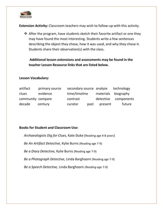 Extension Activity: Classroom teachers may wish to follow-up with this activity.
❖ After the program, have students sketch their favorite artifact or one they
may have found the most interesting. Students write a few sentences
describing the object they chose, how it was used, and why they chose it.
Students share their observation(s) with the class.
Additional lesson extensions and assessments may be found in the
teacher Lesson Resource links that are listed below.
Lesson Vocabulary:
artifact primary source secondary source analyze technology
clues evidence time/timeline materials biography
community compare contrast detective components
decade century curator past present future
Books for Student and Classroom Use:
Archaeologists Dig for Clues, Kate Duke (Reading age 4-8 years)
Be An Artifact Detective, Kylie Burns (Reading age 7-9)
Be a Diary Detective, Kylie Burns (Reading age 7-9)
Be a Photograph Detective, Linda Barghoorn (Reading age 7-9)
Be a Speech Detective, Linda Barghoorn (Reading age 7-9)
 