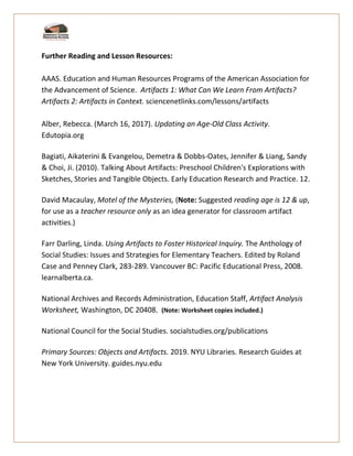 Further Reading and Lesson Resources:
AAAS. Education and Human Resources Programs of the American Association for
the Advancement of Science. Artifacts 1: What Can We Learn From Artifacts?
Artifacts 2: Artifacts in Context. sciencenetlinks.com/lessons/artifacts
Alber, Rebecca. (March 16, 2017). Updating an Age-Old Class Activity.
Edutopia.org
Bagiati, Aikaterini & Evangelou, Demetra & Dobbs-Oates, Jennifer & Liang, Sandy
& Choi, Ji. (2010). Talking About Artifacts: Preschool Children's Explorations with
Sketches, Stories and Tangible Objects. Early Education Research and Practice. 12.
David Macaulay, Motel of the Mysteries, (Note: Suggested reading age is 12 & up,
for use as a teacher resource only as an idea generator for classroom artifact
activities.)
Farr Darling, Linda. Using Artifacts to Foster Historical Inquiry. The Anthology of
Social Studies: Issues and Strategies for Elementary Teachers. Edited by Roland
Case and Penney Clark, 283-289. Vancouver BC: Pacific Educational Press, 2008.
learnalberta.ca.
National Archives and Records Administration, Education Staff, Artifact Analysis
Worksheet, Washington, DC 20408. (Note: Worksheet copies included.)
National Council for the Social Studies. socialstudies.org/publications
Primary Sources: Objects and Artifacts. 2019. NYU Libraries. Research Guides at
New York University. guides.nyu.edu
 
