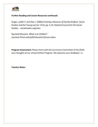 Further Reading and Lesson Resources continued:
Singer, Judith Y. and Alan J. (2004) Creating a Museum of Family Artifacts. Social
Studies and the Young Learner 17(1), pp. 5-10. National Council for the Social
Studies. socialstudies.org/sites
Spurlock Museum. What is an Artifact?
spurlock.illinois.edu/pdf/educators/lesson-plans
Program Assessment: Please share with the Curriculum Committee of the DCHS
your thoughts of our school Artifact Program. We welcome your feedback! :>)
Teacher Notes:
 