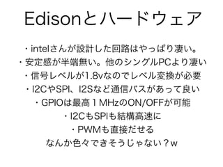 Edisonとハードウェア
・intelさんが設計した回路はやっぱり凄い。
・安定感が半端無い。他のシングルPCより凄い
・信号レベルが1.8vなのでレベル変換が必要
・I2CやSPI、I2Sなど通信バスがあって良い
・GPIOは最高１MHzのON/OFFが可能
・I2CもSPIも結構高速に
・PWMも直接だせる
なんか色々できそうじゃない？w
 