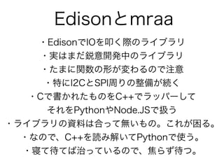 Edisonとmraa
・EdisonでIOを叩く際のライブラリ
・実はまだ鋭意開発中のライブラリ
・たまに関数の形が変わるので注意
・特にI2CとSPI周りの整備が続く
・Cで書かれたものをC++でラッパーして 
それをPythonやNode.JSで扱う
・ライブラリの資料は合って無いもの。これが困る。
・なので、C++を読み解いてPythonで使う。
・寝て待てば治っているので、焦らず待つ。
 