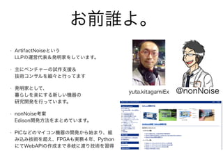 お前誰よ。
• ArtifactNoiseという 
LLPの運営代表＆発明家をしています。
• 主にベンチャーの試作支援＆ 
技術コンサルを細々と行ってます
• 発明家として、 
暮らしを楽にする新しい機器の 
研究開発を行っています。
• nonNoise考案  
Edison開発方法をまとめています。
• PICなどのマイコン機器の開発から始まり、組
み込み技術を超え、FPGAも実務４年、Python
にてWebAPIの作成まで多岐に渡り技術を習得
yuta.kitagamiEx @nonNoise
 
