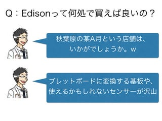 Q：Edisonって何処で買えば良いの？
秋葉原の某A月という店舗は、
いかがでしょうか。w
ブレットボードに変換する基板や、
使えるかもしれないセンサーが沢山
 