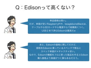 Q：Edisonって高くない？
単品価格は高い。
だが、単価が安いRaspberryPiや、beagleboneBlackは、
ケーブルやらSDカードやら電源やらで総額高くつく。
USB２本で済むEdisonは最高だw
あと、Edisonの価格に関してだけど、
価格をEdisonに乗っているスペックで割ると
スペック単価がメチャクチャ安い。
なので、Edisonの機能をフルに使った製品を作るとEdison
購入価格より高値がつく事もあるだろう。
 