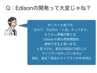 Q：Edisonの開発って大変じゃね？
めっちゃ大変です。
なので、今必死に「人柱」やってます。
もう少し準備が整えば、
Edisonの楽な開発環境を
提供できると思います。
と言うのも、某店の部品に対応した
ライブラリを作っていますw
現在、某店７商品のライブラリが作成済み
 