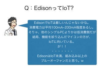 Q：EdisonってIoT?
EdisonでIoTは厳しいんじゃないかな。
消費電力は平均100mA 200mA程度あるし。
そりゃ、他のシングルPCよりかは低消費側だが
結局、機能を絞り込んだマイコンの方が、
IoTに向いている。
が！！
・・・・・・・
EdisonはIoT未満、組み込み以上の
ブルーオーフャンだと思う。w
 