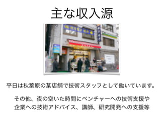 主な収入源
平日は秋葉原の某店舗で技術スタッフとして働いています。
その他、夜の空いた時間にベンチャーへの技術支援や
企業への技術アドバイス、講師、研究開発への支援等
 