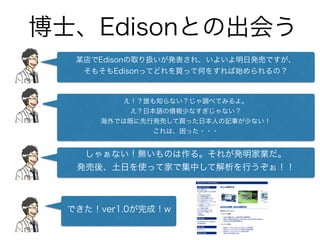 博士、Edisonとの出会う
某店でEdisonの取り扱いが発表され、いよいよ明日発売ですが、
そもそもEdisonってどれを買って何をすれば始められるの？
え！？誰も知らない？じゃ調べてみるよ。
え？日本語の情報少なすぎじゃない？
海外では既に先行発売して買った日本人の記事が少ない！
これは、困った・・・
しゃぁない！無いものは作る。それが発明家業だ。
発売後、土日を使って家で集中して解析を行うぞぉ！！
できた！ver1.0が完成！w
 