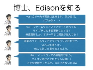 博士、Edisonを知る
ver1.0で一先ず開発は出来るが、何か変だ。
バグかな・・・
うぉ！ファームウェアアップデートされてる！
ライブラリも多数更新されてる！
毎週更新とか、すげ∼早さで開発が進んでる！
最新のファームウェアやライブラリに合わせて、 
ver2.0を書くか。
他にも試した事をまとめよう。
あと、ハードウェアの実験を行おう。 
マイコン時代にプログラムが難しく 
不完全燃焼だったネタ、またできないかなw
 