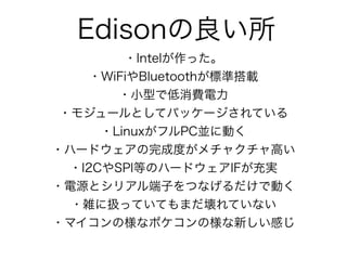 Edisonの良い所
・Intelが作った。
・WiFiやBluetoothが標準搭載
・小型で低消費電力
・モジュールとしてパッケージされている
・LinuxがフルPC並に動く
・ハードウェアの完成度がメチャクチャ高い
・I2CやSPI等のハードウェアIFが充実
・電源とシリアル端子をつなげるだけで動く
・雑に扱っていてもまだ壊れていない
・マイコンの様なポケコンの様な新しい感じ
 