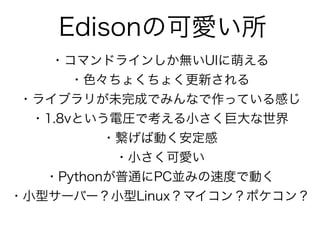 Edisonの可愛い所
・コマンドラインしか無いUIに萌える
・色々ちょくちょく更新される
・ライブラリが未完成でみんなで作っている感じ
・1.8vという電圧で考える小さく巨大な世界
・繋げば動く安定感
・小さく可愛い
・Pythonが普通にPC並みの速度で動く
・小型サーバー？小型Linux？マイコン？ポケコン？
 