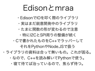 Edisonとmraa
・EdisonでIOを叩く際のライブラリ
・実はまだ鋭意開発中のライブラリ
・たまに関数の形が変わるので注意
・特にI2CとSPI周りの整備が続く
・Cで書かれたものをC++でラッパーして 
それをPythonやNode...