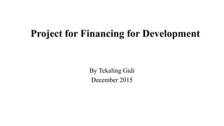 Project for Financing for Development
By Tekaling Gidi
December 2015
 