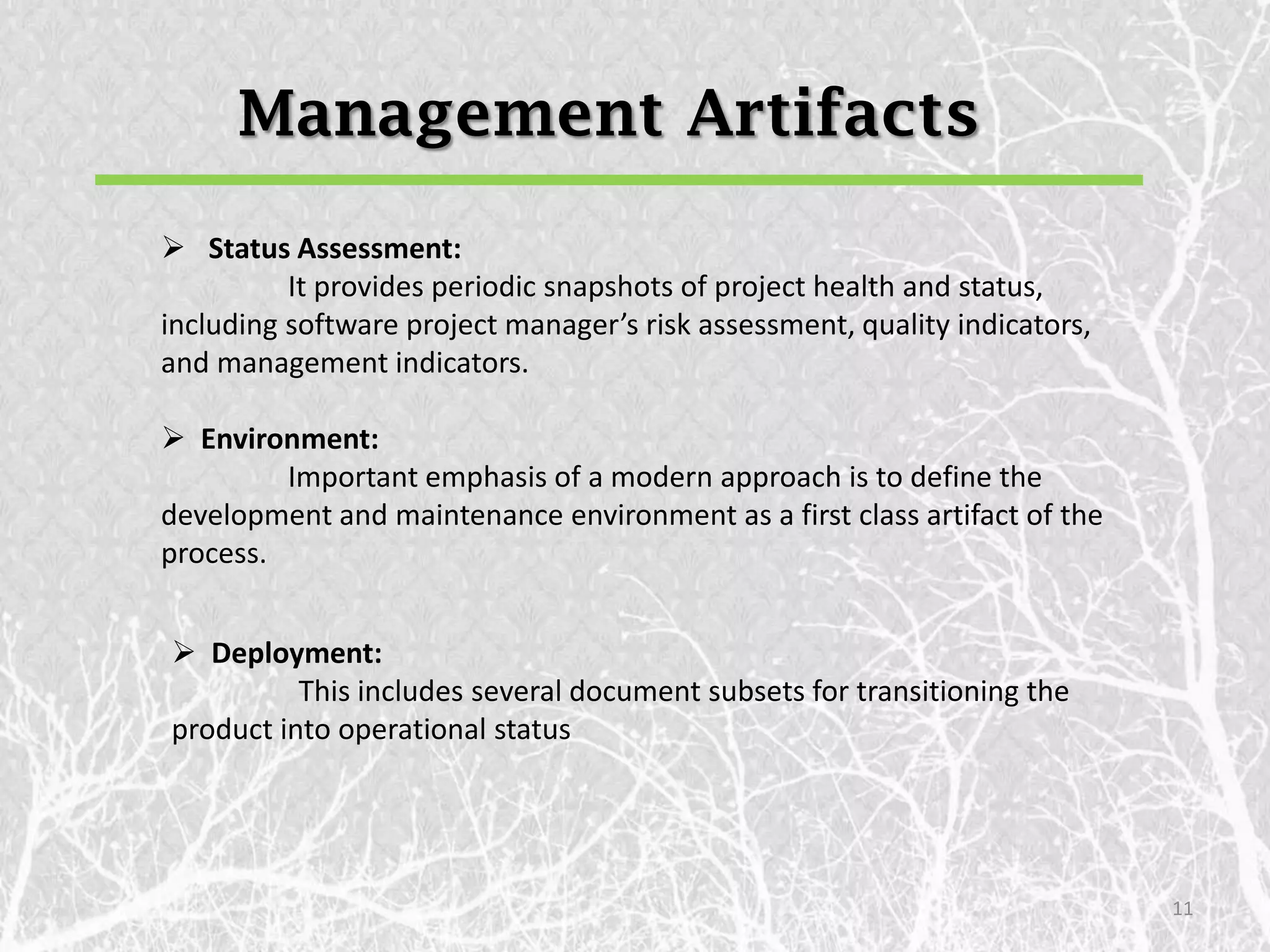 Management Artifacts
 Status Assessment:
          It provides periodic snapshots of project health and status,
including software project manager’s risk assessment, quality indicators,
and management indicators.

 Environment:
         Important emphasis of a modern approach is to define the
development and maintenance environment as a first class artifact of the
process.


 Deployment:
          This includes several document subsets for transitioning the
product into operational status




                                                                            11
 