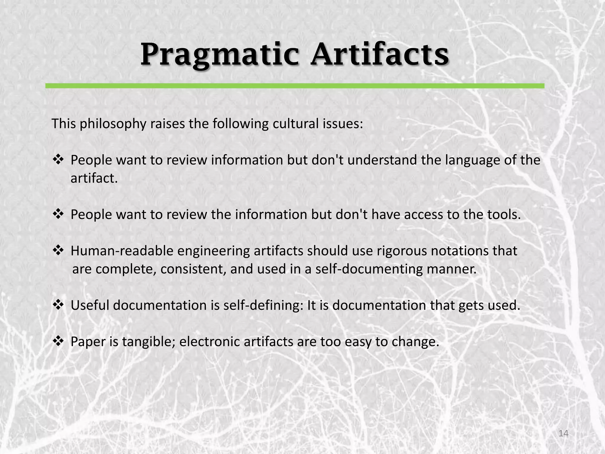 Pragmatic Artifacts

This philosophy raises the following cultural issues:

 People want to review information but don't understand the language of the
  artifact.

 People want to review the information but don't have access to the tools.

 Human-readable engineering artifacts should use rigorous notations that
  are complete, consistent, and used in a self-documenting manner.

 Useful documentation is self-defining: It is documentation that gets used.

 Paper is tangible; electronic artifacts are too easy to change.




                                                                               14
 