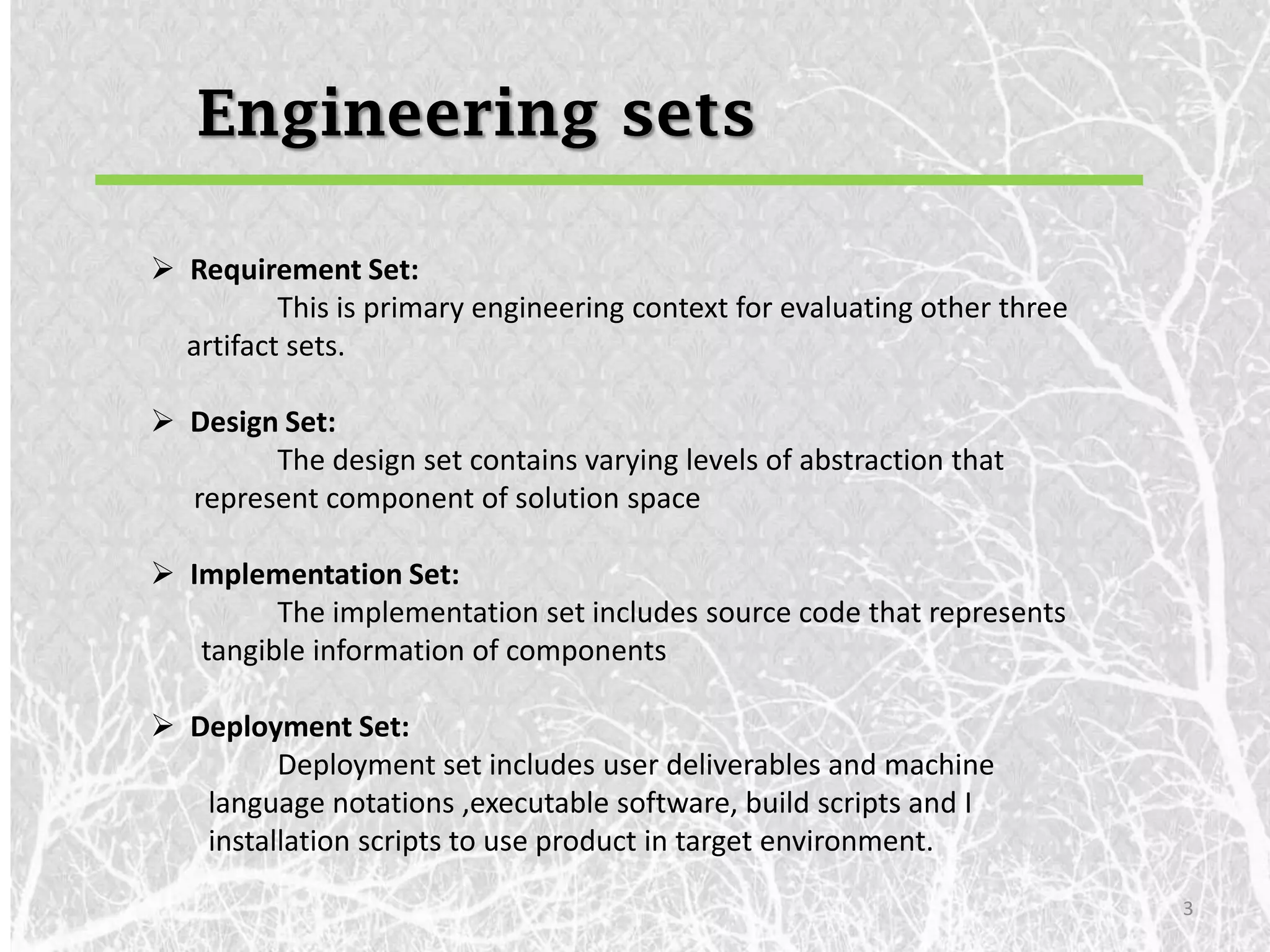 Engineering sets

 Requirement Set:
          This is primary engineering context for evaluating other three
  artifact sets.

 Design Set:
        The design set contains varying levels of abstraction that
  represent component of solution space

 Implementation Set:
         The implementation set includes source code that represents
   tangible information of components

 Deployment Set:
         Deployment set includes user deliverables and machine
   language notations ,executable software, build scripts and I
   installation scripts to use product in target environment.

                                                                           3
 