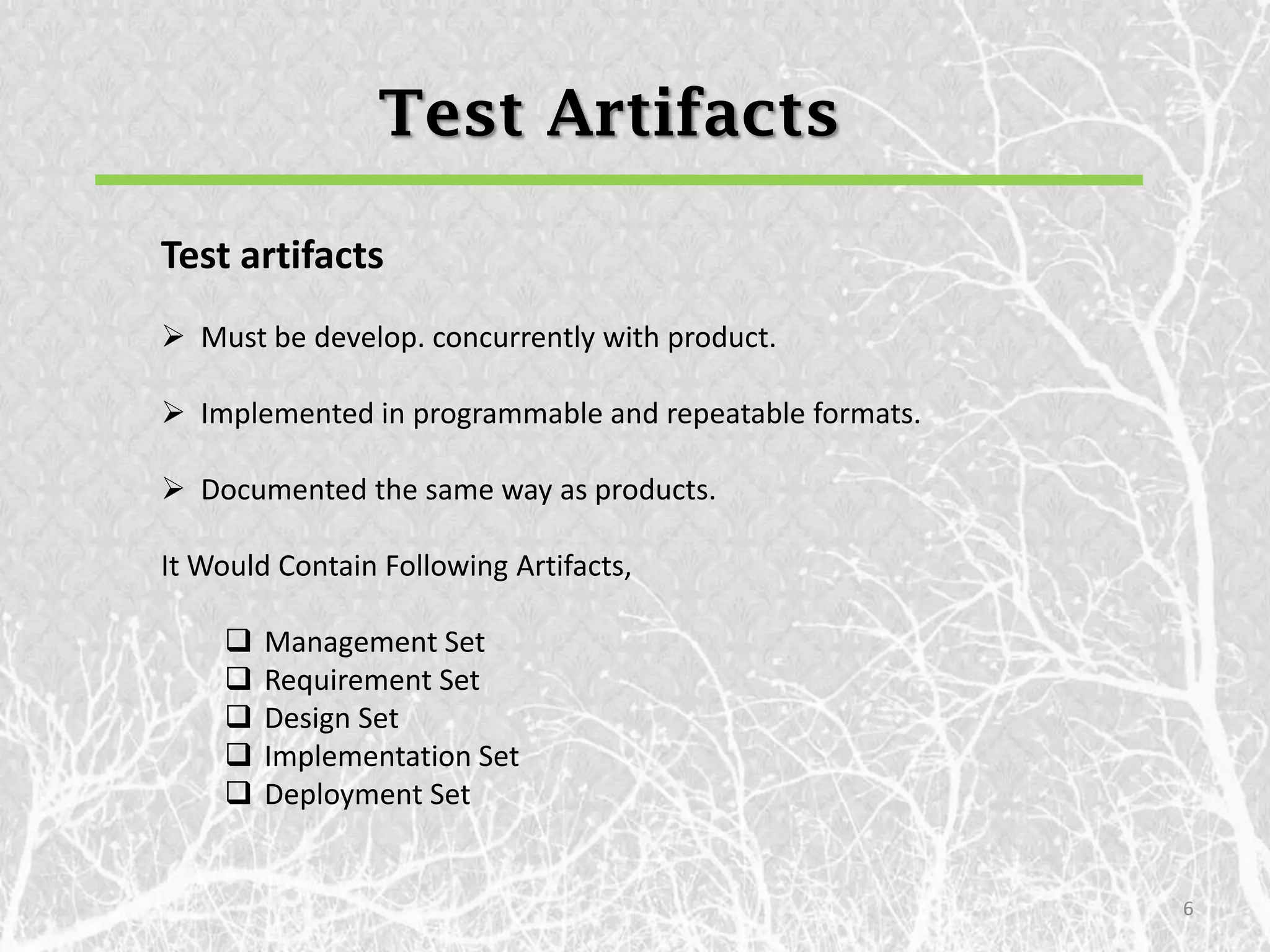 Test Artifacts

Test artifacts
 Must be develop. concurrently with product.

 Implemented in programmable and repeatable formats.

 Documented the same way as products.

It Would Contain Following Artifacts,

       Management Set
       Requirement Set
       Design Set
       Implementation Set
       Deployment Set


                                                        6
 