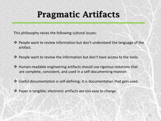 Pragmatic Artifacts

This philosophy raises the following cultural issues:

 People want to review information but don't understand the language of the
  artifact.

 People want to review the information but don't have access to the tools.

 Human-readable engineering artifacts should use rigorous notations that
  are complete, consistent, and used in a self-documenting manner.

 Useful documentation is self-defining: It is documentation that gets used.

 Paper is tangible; electronic artifacts are too easy to change.




                                                                               14
 