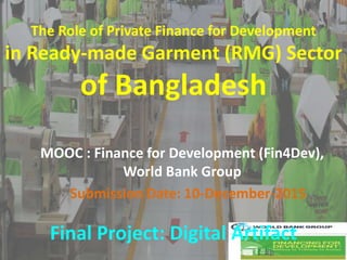 Submission Date: 10-December-2015
The Role of Private Finance for Development
in Ready-made Garment (RMG) Sector
of Bangladesh
MOOC : Finance for Development (Fin4Dev),
World Bank Group
Final Project: Digital Artifact
 