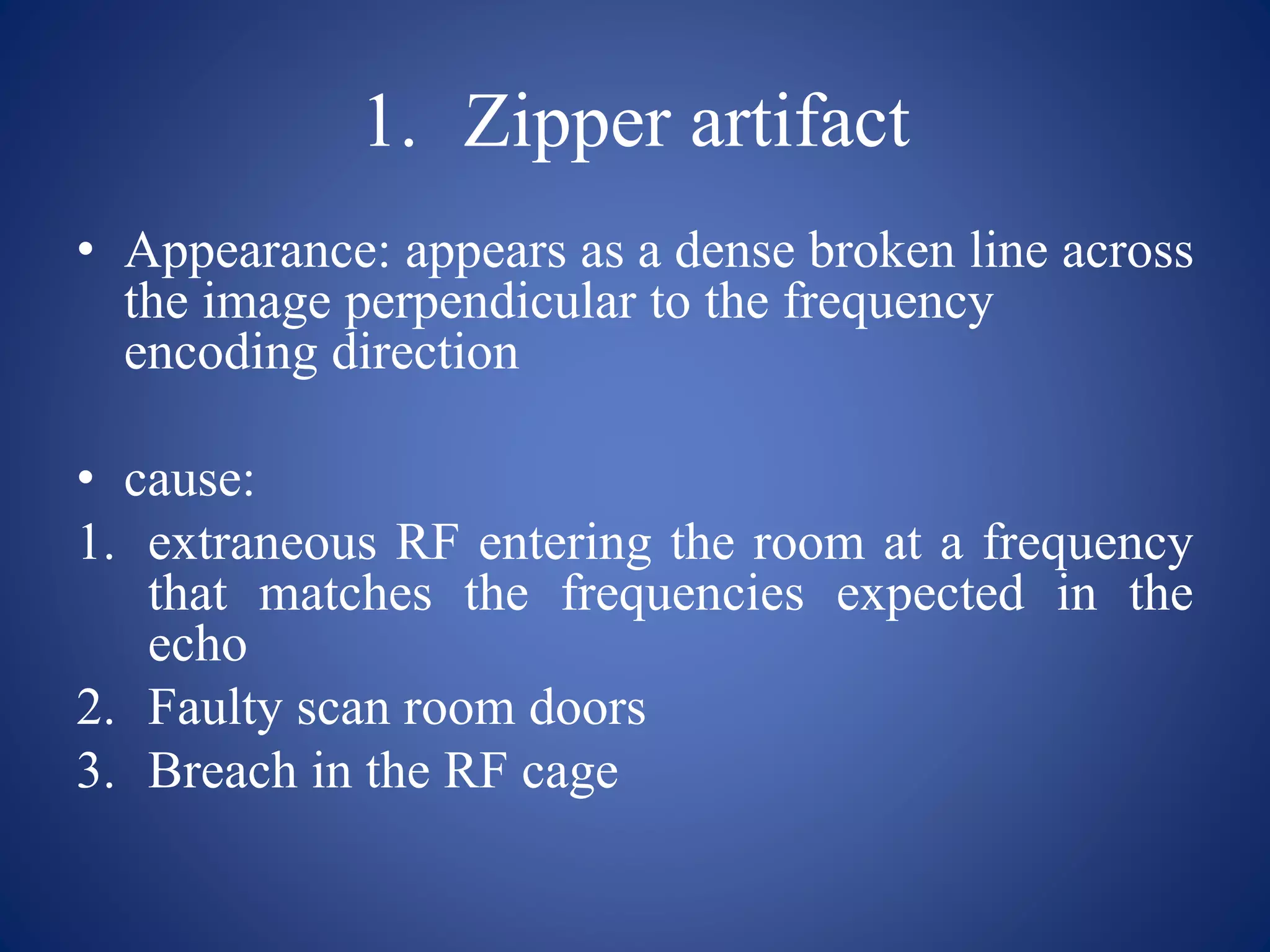 1. Zipper artifact
• Appearance: appears as a dense broken line across
the image perpendicular to the frequency
encoding direction
• cause:
1. extraneous RF entering the room at a frequency
that matches the frequencies expected in the
echo
2. Faulty scan room doors
3. Breach in the RF cage
 