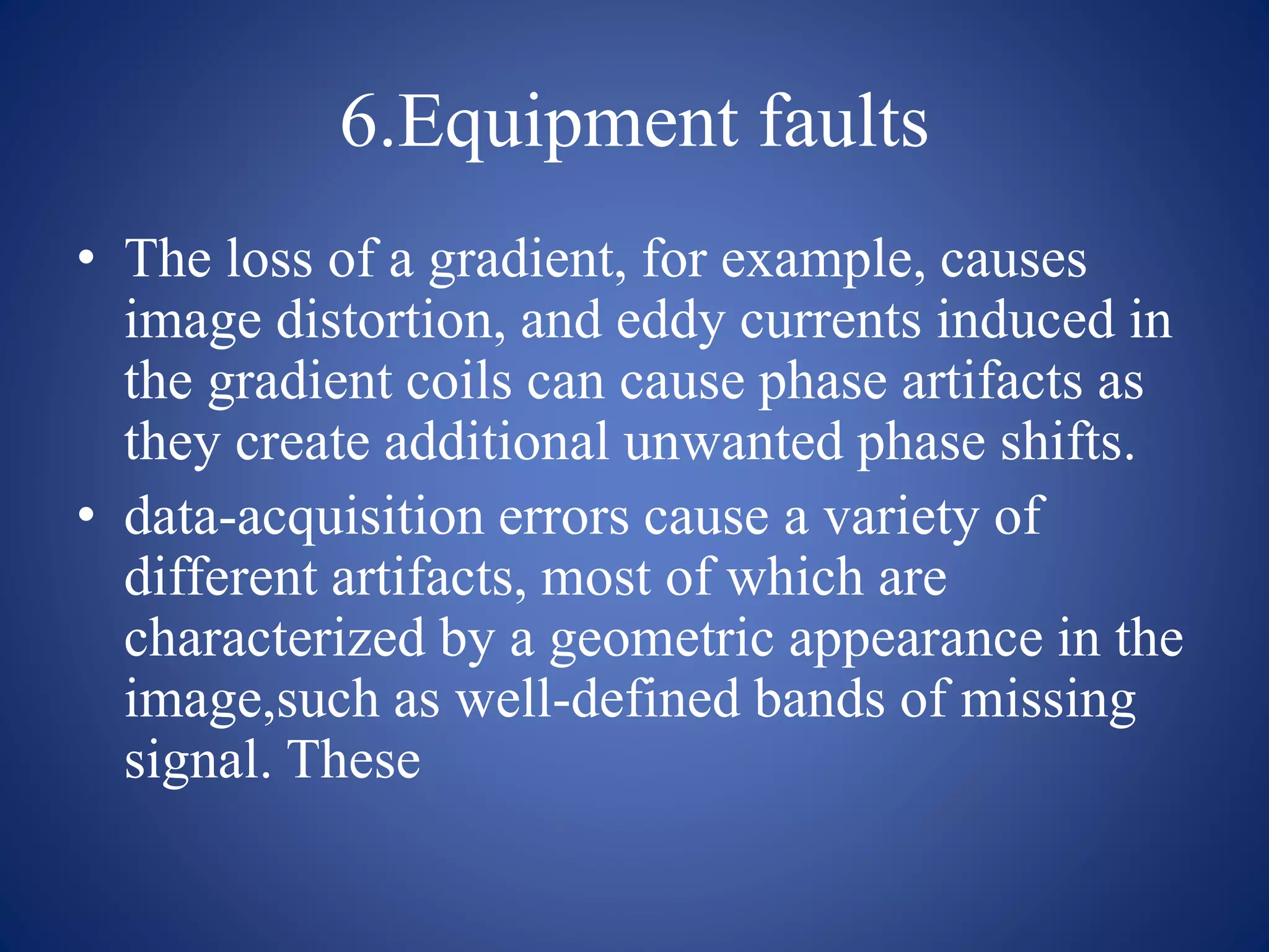 6.Equipment faults
• The loss of a gradient, for example, causes
image distortion, and eddy currents induced in
the gradient coils can cause phase artifacts as
they create additional unwanted phase shifts.
• data-acquisition errors cause a variety of
different artifacts, most of which are
characterized by a geometric appearance in the
image,such as well-defined bands of missing
signal. These
 
