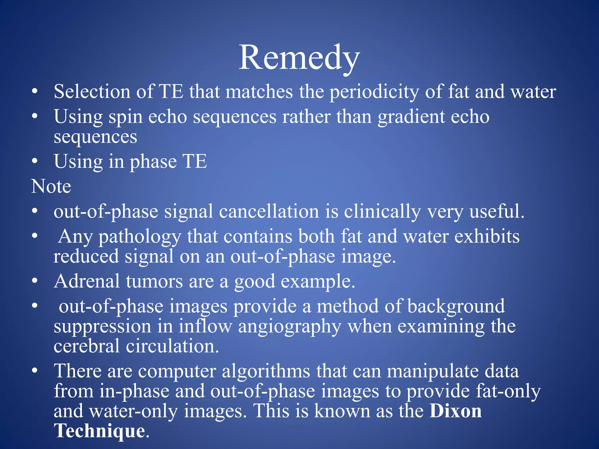 Remedy
• Selection of TE that matches the periodicity of fat and water
• Using spin echo sequences rather than gradient echo
sequences
• Using in phase TE
Note
• out-of-phase signal cancellation is clinically very useful.
• Any pathology that contains both fat and water exhibits
reduced signal on an out-of-phase image.
• Adrenal tumors are a good example.
• out-of-phase images provide a method of background
suppression in inflow angiography when examining the
cerebral circulation.
• There are computer algorithms that can manipulate data
from in-phase and out-of-phase images to provide fat-only
and water-only images. This is known as the Dixon
Technique.
 