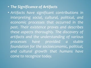 • The Significance of Artifacts
• Artifacts have significant contributions in
interpreting social, cultural, political, and
economic processes that occurred in the
past. Their existence proves and describes
these aspects thoroughly. The discovery of
artifacts and the understanding of various
processes have provided a stable
foundation for the socioeconomic, political,
and cultural growth that humans have
come to recognize today.
 