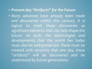 • Present-day “Artifacts” for the Future
• Many advances have already been made
and discovered within this century. It is
logical to treat these discoveries as
significant elements that can help shape the
future. As such, the technologies and
developments that the world has today
must also be well-preserved. These must be
treated with certainty that one day, these
“artifacts” will be discovered and be
understood by future generations
 