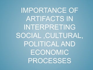IMPORTANCE OF
ARTIFACTS IN
INTERPRETING
SOCIAL ,CULTURAL,
POLITICAL AND
ECONOMIC
PROCESSES
 