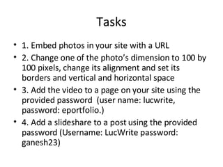 Tasks 1. Embed photos in your site with a URL 2. Change one of the photo’s dimension to 100 by 100 pixels, change its alignment and set its borders and vertical and horizontal space 3. Add the video to a page on your site using the provided password  (user name: lucwrite, password: eportfolio.) 4. Add a slideshare to a post using the provided password (Username: LucWrite password: ganesh23) 