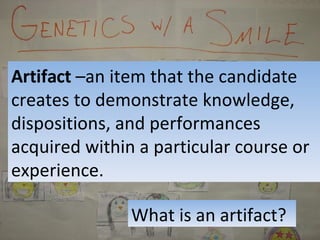 What is an artifact? Artifact  –an item that the candidate creates to demonstrate knowledge, dispositions, and performances acquired within a particular course or experience. 