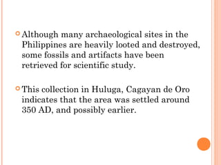  Although many archaeological sites in the
Philippines are heavily looted and destroyed,
some fossils and artifacts have been
retrieved for scientific study.
 This collection in Huluga, Cagayan de Oro
indicates that the area was settled around
350 AD, and possibly earlier.
 