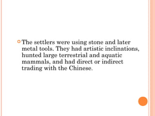  The settlers were using stone and later
metal tools. They had artistic inclinations,
hunted large terrestrial and aquatic
mammals, and had direct or indirect
trading with the Chinese.
 