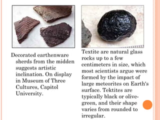 Decorated earthenware
sherds from the midden
suggests artistic
inclination. On display
in Museum of Three
Cultures, Capitol
University.
Textite are natural glass
rocks up to a few
centimeters in size, which
most scientists argue were
formed by the impact of
large meteorites on Earth's
surface. Tektites are
typically black or olive-
green, and their shape
varies from rounded to
irregular.
 