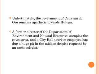  Unfortunately, the government of Cagayan de
Oro remains apathetic towards Huluga.
 A former director of the Department of
Environment and Natural Resources occupies the
caves area, and a City Hall tourism employee has
dug a huge pit in the midden despite requests by
an archaeologist.
 
