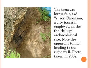 The treasure
hunter's pit of
Wilson Cabaluna,
a city tourism
employee, in the
the Huluga
archaeological
site. Note the
apparent tunnel
leading to the
right wall. Photo
taken in 2007.
 