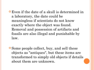  Even if the date of a skull is determined in
a laboratory, the date could be
meaningless if scientists do not know
exactly where the object was found.
Removal and possession of artifacts and
fossils are also illegal and punishable by
law.
 Some people collect, buy, and sell these
objects as "antiques", but these items are
transformed to simply old objects if details
about them are unknown.
 