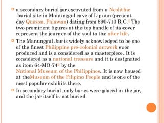  a secondary burial jar excavated from a Neolithic
 burial site in Manunggul cave of Lipuun (present
day Quezon, Palawan) dating from 890-710 B.C.[1]
 The
two prominent figures at the top handle of its cover
represent the journey of the soul to the after life.
 The Manunggul Jar is widely acknowledged to be one
of the finest Philippine pre-colonial artwork ever
produced and is a considered as a masterpiece. It is
considered as a national treasure and it is designated
as item 64-MO-74[2]
 by the 
National Museum of the Philippines. It is now housed
at theMuseum of the Filipino People and is one of the
most popular exhibits there.
 In secondary burial, only bones were placed in the jar,
and the jar itself is not buried.
 