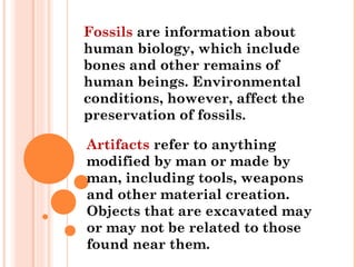 Fossils are information about
human biology, which include
bones and other remains of
human beings. Environmental
conditions, however, affect the
preservation of fossils.
Artifacts refer to anything
modified by man or made by
man, including tools, weapons
and other material creation.
Objects that are excavated may
or may not be related to those
found near them.
 