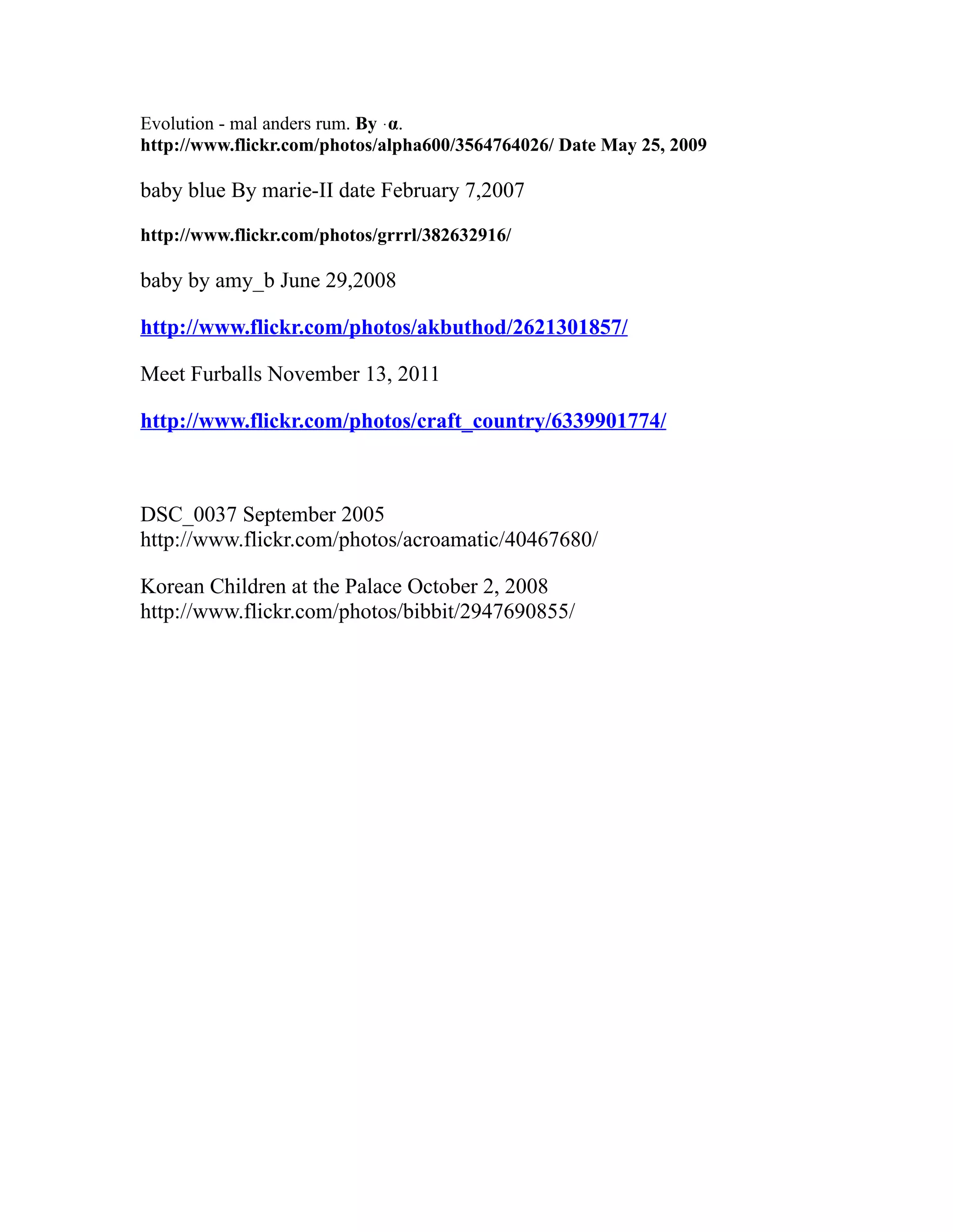 Evolution - mal anders rum. By ּα.
http://www.flickr.com/photos/alpha600/3564764026/ Date May 25, 2009
baby blue By marie-II date February 7,2007
http://www.flickr.com/photos/grrrl/382632916/
baby by amy_b June 29,2008
http://www.flickr.com/photos/akbuthod/2621301857/
Meet Furballs November 13, 2011
http://www.flickr.com/photos/craft_country/6339901774/
DSC_0037 September 2005
http://www.flickr.com/photos/acroamatic/40467680/
Korean Children at the Palace October 2, 2008
http://www.flickr.com/photos/bibbit/2947690855/