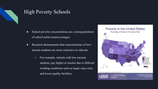 High Poverty Schools
● School poverty concentrations are a strong predictor
of school achievement averages.
● Research demonstrates that concentrations of low-
income students are more expensive to educate.
○ For example, schools with low-income
students, pay higher to teacher due to difficult
working conditions such as larger class sizes
and lower-quality facilities.
 