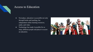 Access to Education
● Nowadays, education is accessible not only
through books and teaching, but
independent online learning resources,
audio, and video.
● Technology has made it possible for so
many different people and places to access
an education.
 