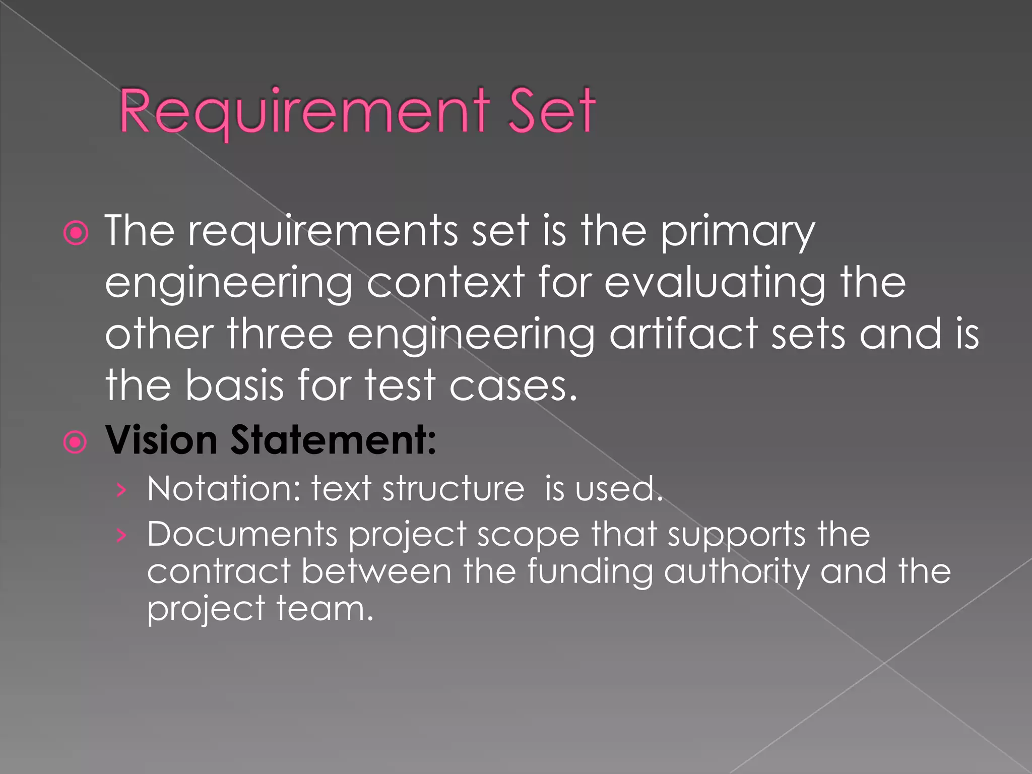    The requirements set is the primary
    engineering context for evaluating the
    other three engineering artifact sets and is
    the basis for test cases.
   Vision Statement:
    › Notation: text structure is used.
    › Documents project scope that supports the
      contract between the funding authority and the
      project team.
 