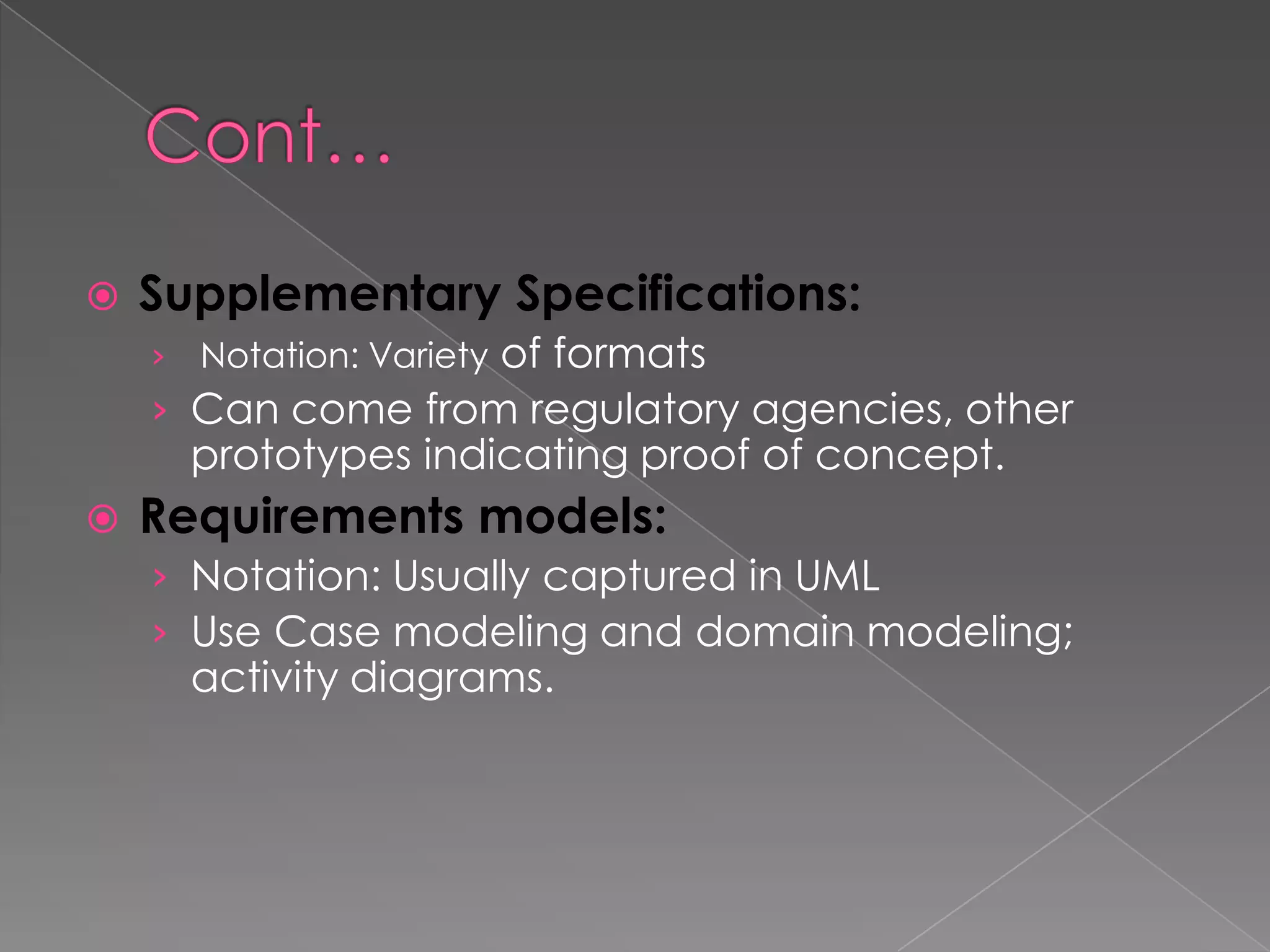    Supplementary Specifications:
    ›   Notation: Variety of formats
    › Can come from regulatory agencies, other
        prototypes indicating proof of concept.
   Requirements models:
    › Notation: Usually captured in UML
    › Use Case modeling and domain modeling;
        activity diagrams.
 