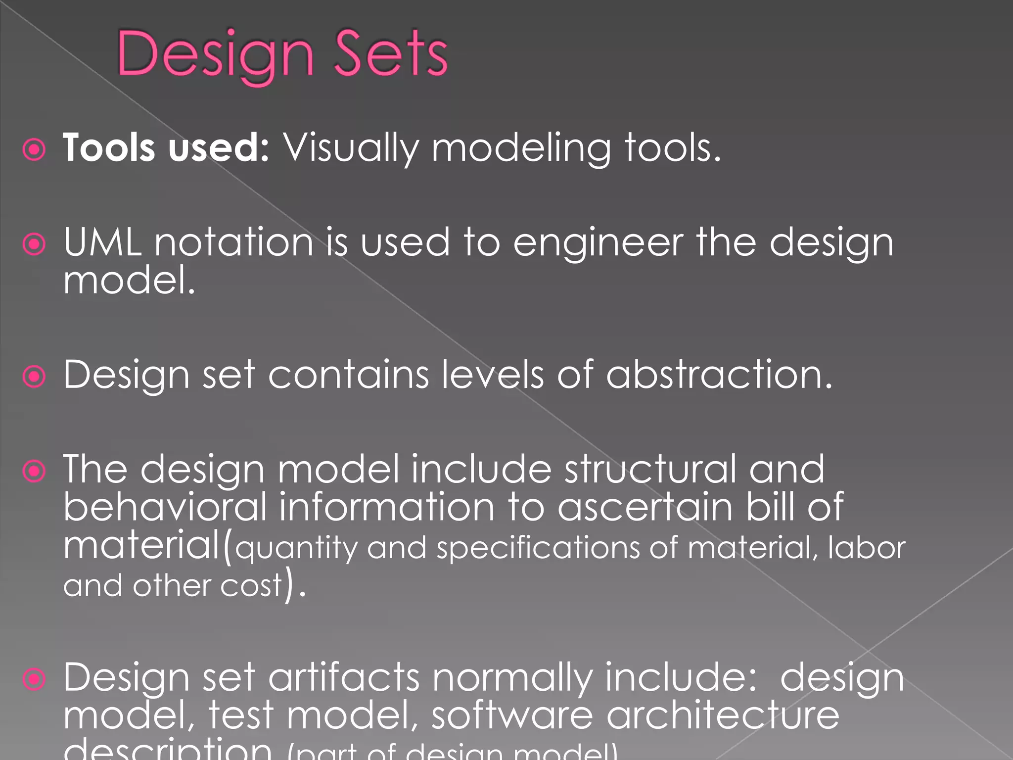    Tools used: Visually modeling tools.

   UML notation is used to engineer the design
    model.

   Design set contains levels of abstraction.

   The design model include structural and
    behavioral information to ascertain bill of
    material(quantity and specifications of material, labor
    and other cost).


   Design set artifacts normally include: design
    model, test model, software architecture
 