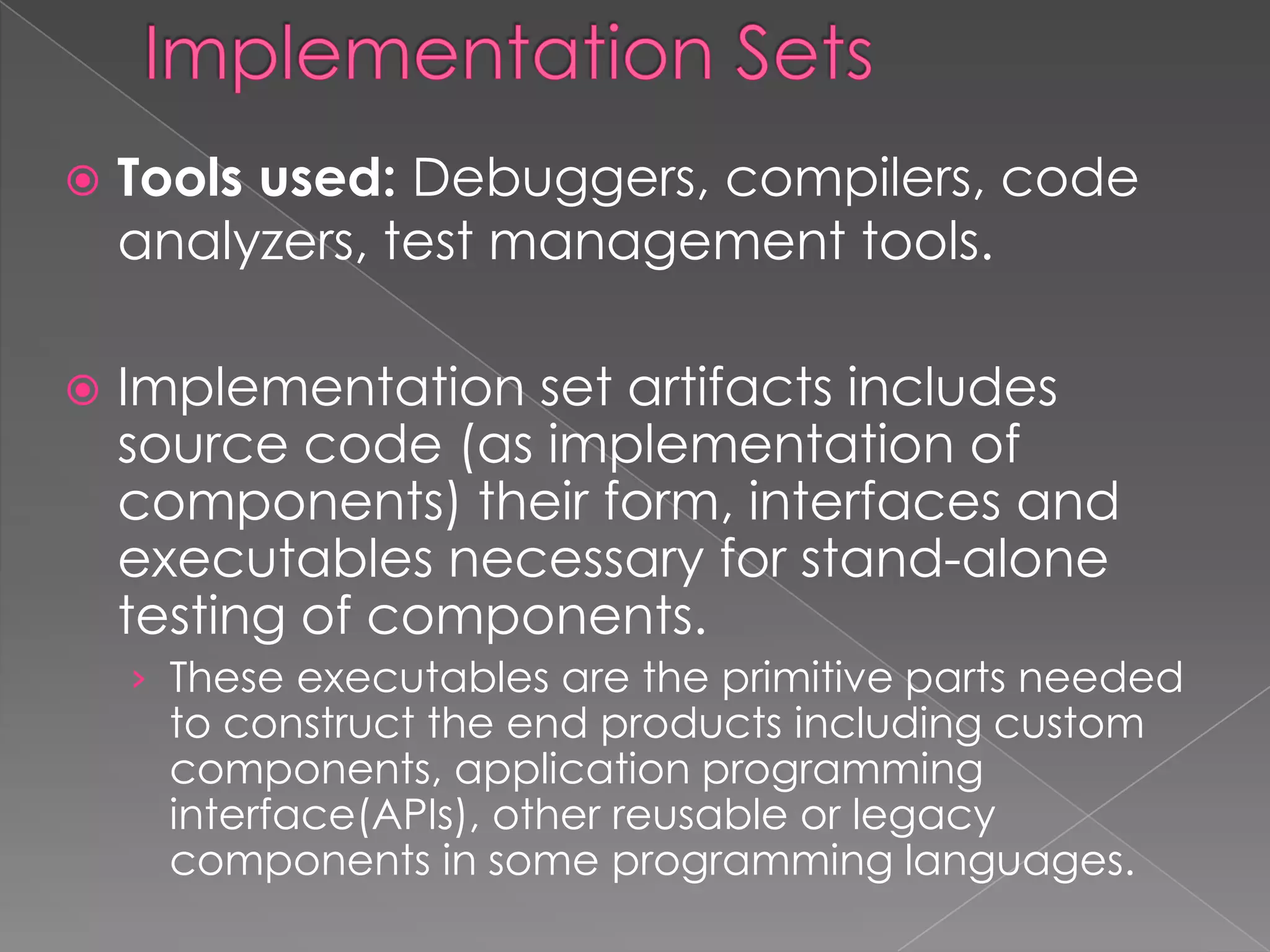    Tools used: Debuggers, compilers, code
    analyzers, test management tools.

   Implementation set artifacts includes
    source code (as implementation of
    components) their form, interfaces and
    executables necessary for stand-alone
    testing of components.
    › These executables are the primitive parts needed
     to construct the end products including custom
     components, application programming
     interface(APIs), other reusable or legacy
     components in some programming languages.
 