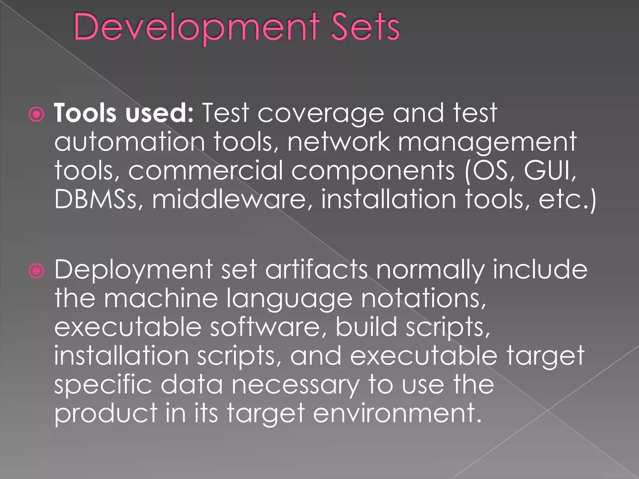    Tools used: Test coverage and test
    automation tools, network management
    tools, commercial components (OS, GUI,
    DBMSs, middleware, installation tools, etc.)

   Deployment set artifacts normally include
    the machine language notations,
    executable software, build scripts,
    installation scripts, and executable target
    specific data necessary to use the
    product in its target environment.
 