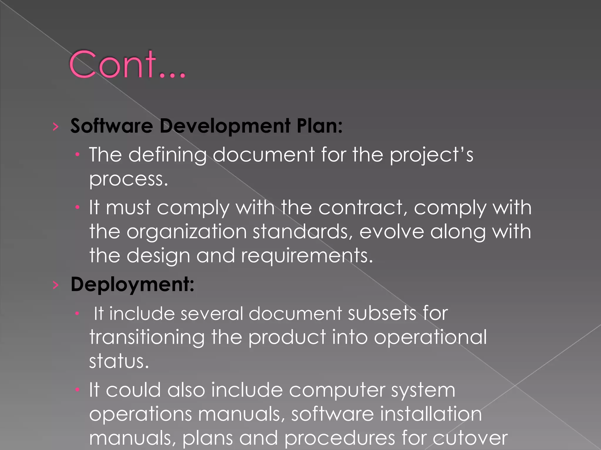 › Software Development Plan:
   The defining document for the project’s
    process.
   It must comply with the contract, comply with
    the organization standards, evolve along with
    the design and requirements.
› Deployment:
   It include several document subsets for
    transitioning the product into operational
    status.
   It could also include computer system
    operations manuals, software installation
    manuals, plans and procedures for cutover
 