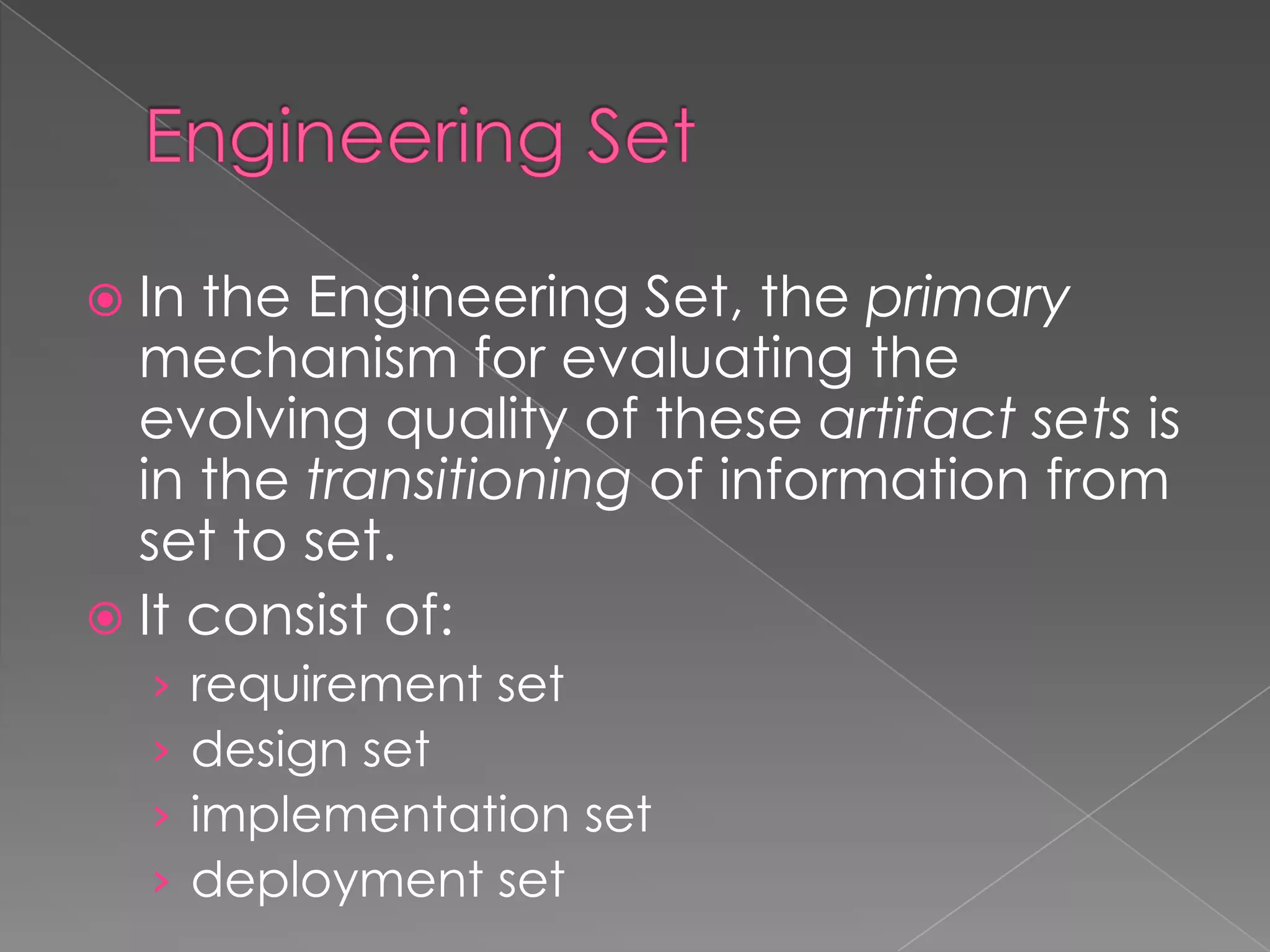  In the Engineering Set, the primary
  mechanism for evaluating the
  evolving quality of these artifact sets is
  in the transitioning of information from
  set to set.
 It consist of:
  ›    requirement set
  ›    design set
  ›    implementation set
  ›    deployment set
 